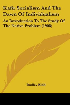Kafir Socialism And The Dawn Of Individualism: An Introduction To The Study Of The Native Problem (1908) by Kidd, Dudley