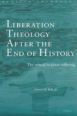 Liberation Theology After the End of History: The Refusal to Cease Suffering by Bell, Daniel