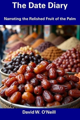 The Date Diary: Narrating the Relished Fruit of the Palm by O'Neill, David W.