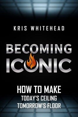 Becoming Iconic: How to Make Today's Ceiling Tomorrow's Floor by Whitehead, Kris