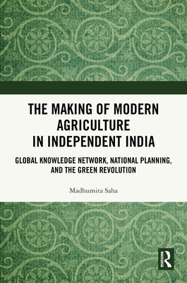 The Making of Modern Agriculture in Independent India: Global Knowledge Network, National Planning, and the Green Revolution by Saha, Madhumita