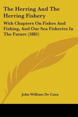 The Herring And The Herring Fishery: With Chapters On Fishes And Fishing, And Our Sea Fisheries In The Future (1881) by de Caux, John William