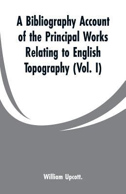A Bibliography Account of the Principal Works Relating to English Topography: (Vol. I) by Upcott, William