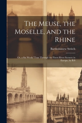 The Meuse, the Moselle, and the Rhine: Or, a Six Weeks' Tour Through the Finest River Scenery in Europe, by B.S by Stritch, Bartholomew