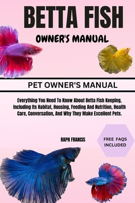 Betta Fish Owner's Manual: Everything You Need To Know About Betta Fish Keeping, Including Its Habitat, Housing, Feeding And Nutrition, Health Ca by Francis, Raph