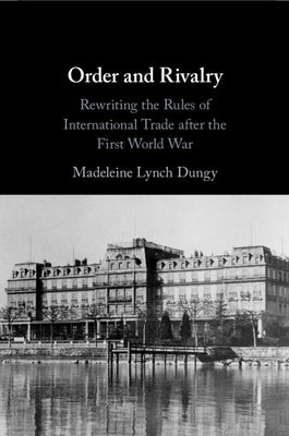 Order and Rivalry: Rewriting the Rules of International Trade After the First World War by Dungy, Madeleine Lynch