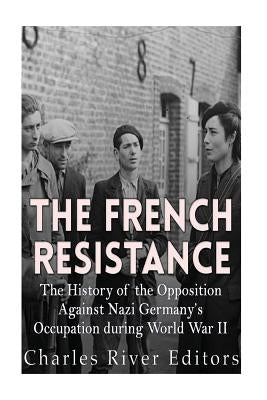 The French Resistance: The History of the Opposition Against Nazi Germany's Occupation of France during World War II by Charles River Editors