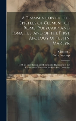 A Translation of the Epistles of Clement of Rome, Polycarp, and Ignatius, and of the First Apology of Justin Martyr: With an Introduction and Brief No by I, Clement