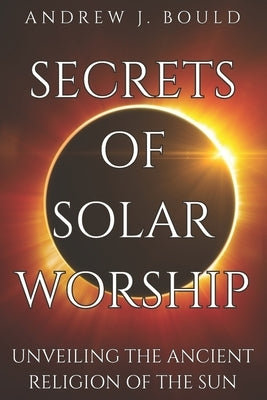 Secrets of Solar Worship: Unveiling the Ancient Religion of the Sun: Exploring Ancient Cosmology, Sacred Numbers, Freemasonry History Books, and by Bould, Andrew J.