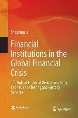 Financial Institutions in the Global Financial Crisis: The Role of Financial Derivatives, Bank Capital, and Clearing and Custody Services by Li, Shaofang
