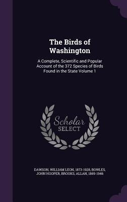 The Birds of Washington: A Complete, Scientific and Popular Account of the 372 Species of Birds Found in the State Volume 1 by Dawson, William Leon