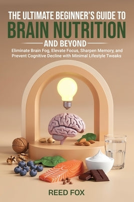 The Ultimate Beginner's Guide to Brain Nutrition and Beyond: Eliminate Brain Fog, Elevate Focus, Sharpen Memory, and Prevent Cognitive Decline with Mi by Fox, Reed