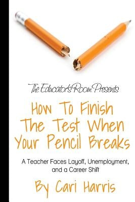 How to Finish the Test When Your Pencil Breaks: A Teacher Faces Layoff, Unemployment, and a Career Shift by Harris, Cari