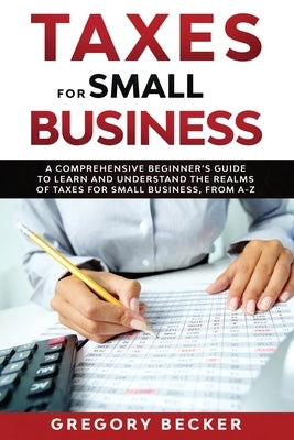 Taxes for Small Business: A Comprehensive Beginner's Guide to Learn and Understand the Realms of Taxes for Small Business, from A-Z by Becker, Gregory