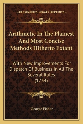 Arithmetic In The Plainest And Most Concise Methods Hitherto Extant: With New Improvements For Dispatch Of Business In All The Several Rules (1734) by Fisher, George
