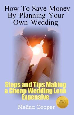 How to Save Money by Planning Your Own Wedding: Steps and Tips Making a Cheap Wedding Look Expensive! by Cooper, Melina