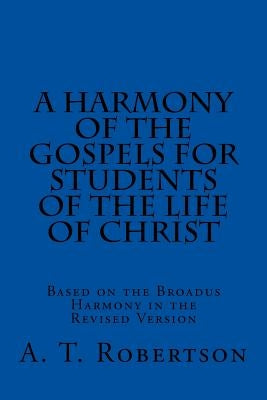 A Harmony of the Gospels For Students Of The Life of Christ: Based on the Broadus Harmony in the Revised Version by Robertson, A. T.