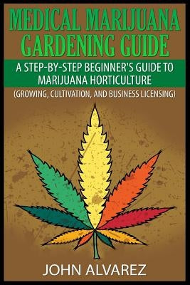Medical Marijuana Gardening Guide: A Step-By-Step Beginner's Guide to Marijuana Horticulture (Growing, Cultivation, and Business Licensing) by Alvarez, John
