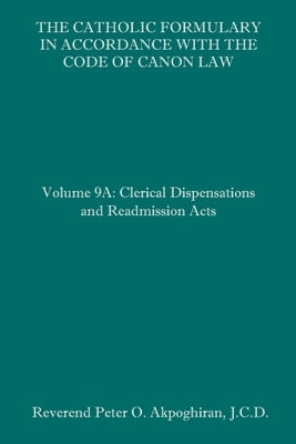 The Catholic Formulary in Accordance with the Code of Canon Law: Volume 9A: Clerical Dispensations and Readmission Acts by Akpoghiran J. C. D., Peter O.