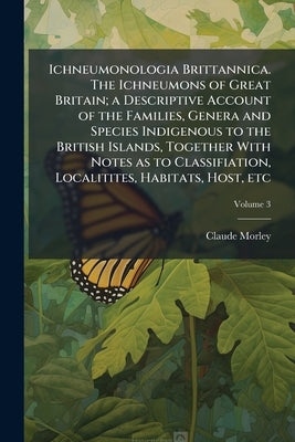 Ichneumonologia Brittannica. The Ichneumons of Great Britain; a Descriptive Account of the Families, Genera and Species Indigenous to the British Isla by Morley, Claude