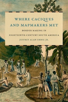 Where Caciques and Mapmakers Met: Border Making in Eighteenth-Century South America by Erbig, Jeffrey Alan
