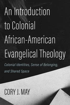 An Introduction to Colonial African-American Evangelical Theology: Colonial Identities, Sense of Belonging, and Shared Space by May, Cory J.