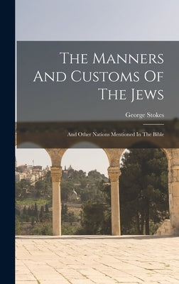 The Manners And Customs Of The Jews: And Other Nations Mentioned In The Bible by Stokes, George