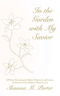 In the Garden with My Savior: 180 Day Devotional of Quiet Moments with Jesus in Pursuit of the Father's Heart for Us by Porter, Shawna M.