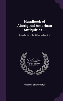 Handbook of Aboriginal American Antiquities ...: Introductory. the Lithic Industries by Holmes, William Henry