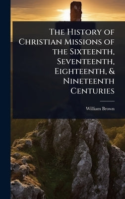 The History of Christian Missions of the Sixteenth, Seventeenth, Eighteenth, & Nineteenth Centuries by Brown, William