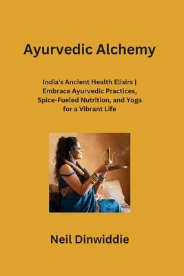 Ayurvedic Alchemy: India's Ancient Health Elixirs Embrace Ayurvedic Practices, Spice-Fueled Nutrition, and Yoga for a Vibrant Life by Dinwiddie, Neil