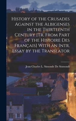 History of the Crusades Against the Albigenses in the Thirteenth Century [Tr. From Part of the Histoire Des Français] With an Intr. Essay by the Trans by De Sismondi, Jean Charles L. Simonde