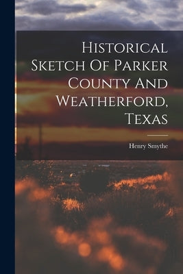 Historical Sketch Of Parker County And Weatherford, Texas by Smythe, Henry