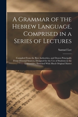 A Grammar of the Hebrew Language, Comprised in a Series of Lectures; Compiled From the Best Authorities, and Drawn Principally From Oriental Sources, by Lee, Samuel
