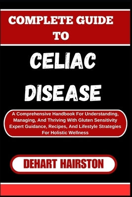 Complete Guide to Celiac Disease: A Comprehensive Handbook For Understanding, Managing, And Thriving With Gluten Sensitivity Expert Guidance, Recipes, by Hairston, Dehart