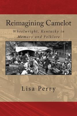 Reimagining Camelot: Wheelwright, Kentucky in Memory and Folklore by Perry, Lisa R.