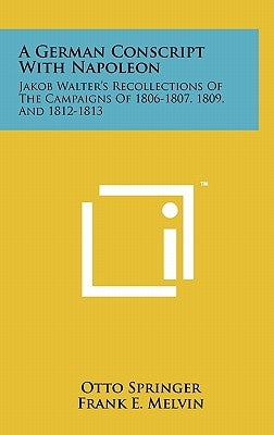 A German Conscript With Napoleon: Jakob Walter's Recollections Of The Campaigns Of 1806-1807, 1809, And 1812-1813 by Springer, Otto