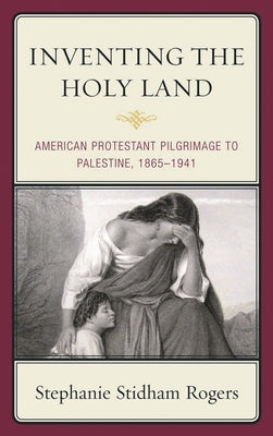 Inventing the Holy Land: American Protestant Pilgrimage to Palestine, 1865-1941 by Rogers, Stephanie Stidham