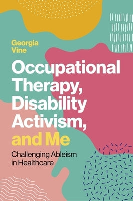 Occupational Therapy, Disability Activism, and Me: Challenging Ableism in Healthcare by Vine, Georgia