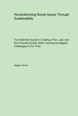 Revolutionizing Social Issues Through Sustainability: The Definitive Guide to Creating a Fair Just and Eco-Friendly Society While Tackling the Biggest by Dennis, Megan