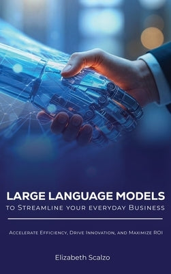 Large Language Models to Streamline Your Everyday Business: Accelerate Efficiency, Drive Innovation, and Maximize ROI by Scalzo, Elizabeth