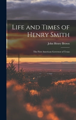 Life and Times of Henry Smith: The First American Governor of Texas by Brown, John Henry
