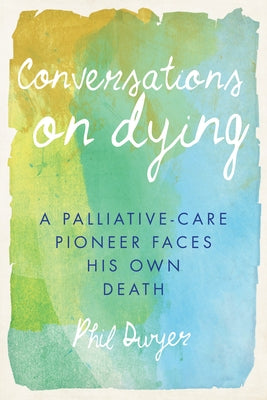 Conversations on Dying: A Palliative-Care Pioneer Faces His Own Death by Dwyer, Phil