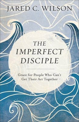 The Imperfect Disciple: Grace for People Who Can't Get Their ACT Together by Wilson, Jared C.