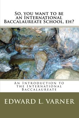 So, you want to be an International Baccalaureate School, eh?: An Introduction to the International Baccalaureate by Varner, Edward L.