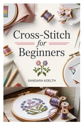 Cross-Stitch for Beginners: A Complete Step-By-Step Guide to Getting Started with Cross-Stitching, Learning Essential Techniques, and Creating Simple, by Koelth, Sandara