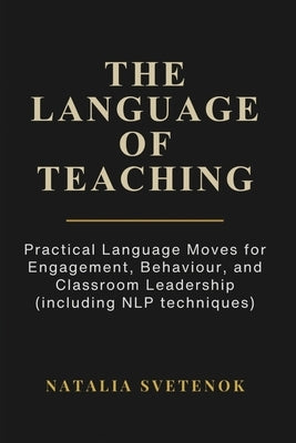 The Language of Teaching: Practical Language Moves for Engagement, Behaviour, and Classroom Leadership (including NLP techniques) by Svetenok, Natalia