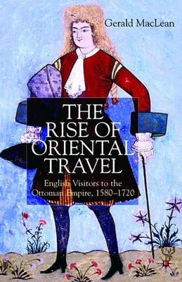 The Rise of Oriental Travel: English Visitors to the Ottoman Empire, 1580 - 1720 by MacLean, G.