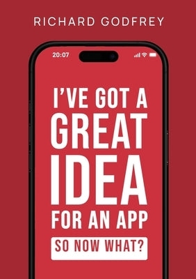 I've Got a Great Idea for an App. So Now What?: The Complete Founder's Guide to Making Your Dream App - From Initial Idea to Launch and Beyond by Godfrey, Richard
