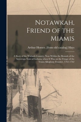 Notawkah, Friend of the Miamis; a Story of the Wabash Country, Now Within the Bounds of the Sovereign State of Indiana, When It Was on the Fringe of t by Hays, Arthur Homer
